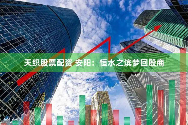 天织股票配资 安阳：恒水之滨梦回殷商