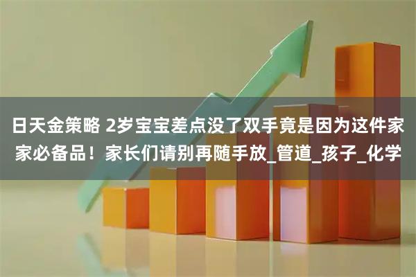 日天金策略 2岁宝宝差点没了双手竟是因为这件家家必备品！家长们请别再随手放_管道_孩子_化学