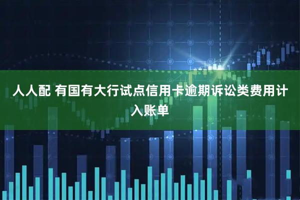 人人配 有国有大行试点信用卡逾期诉讼类费用计入账单