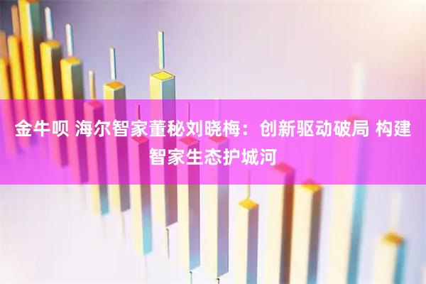 金牛呗 海尔智家董秘刘晓梅：创新驱动破局 构建智家生态护城河