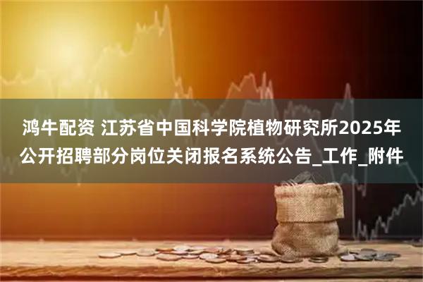 鸿牛配资 江苏省中国科学院植物研究所2025年公开招聘部分岗位关闭报名系统公告_工作_附件