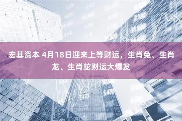 宏基资本 4月18日迎来上等财运，生肖兔、生肖龙、生肖蛇财运大爆发