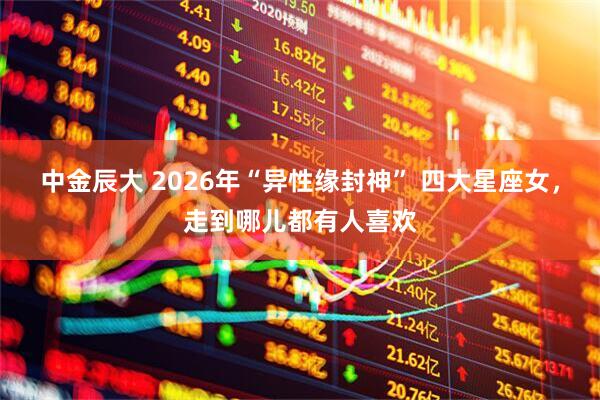 中金辰大 2026年“异性缘封神” 四大星座女，走到哪儿都有人喜欢