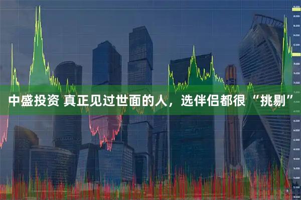 中盛投资 真正见过世面的人，选伴侣都很 “挑剔”