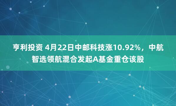 亨利投资 4月22日中邮科技涨10.92%，中航智选领航混合发起A基金重仓该股